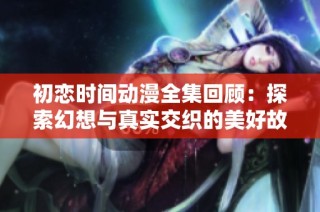 初恋时间动漫全集回顾：探索幻想与真实交织的美好故事