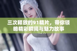 三次释放的91精片，带你领略精彩瞬间与魅力故事