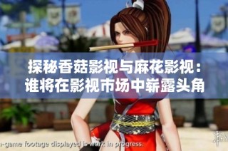 探秘香菇影视与麻花影视：谁将在影视市场中崭露头角