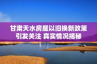 甘肃天水房屋以旧换新政策引发关注 真实情况揭秘