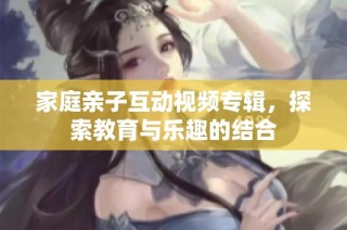 家庭亲子互动视频专辑，探索教育与乐趣的结合