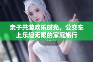 亲子共游欢乐时光，公交车上乐趣无限的家庭旅行