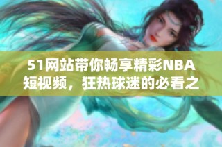 51网站带你畅享精彩NBA短视频，狂热球迷的必看之选