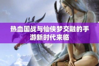 热血国战与仙侠梦交融的手游新时代来临
