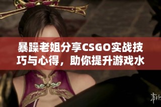 暴躁老姐分享CSGO实战技巧与心得，助你提升游戏水平