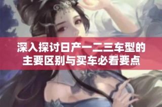 深入探讨日产一二三车型的主要区别与买车必看要点