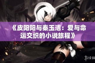 《皮阳阳与秦玉洁：爱与命运交织的小说旅程》