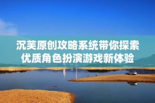 沉芙原创攻略系统带你探索优质角色扮演游戏新体验