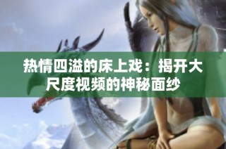 热情四溢的床上戏：揭开大尺度视频的神秘面纱