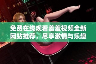 免费在线观看羞羞视频全新网站推荐，尽享激情与乐趣