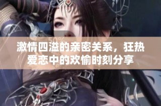 激情四溢的亲密关系，狂热爱恋中的欢愉时刻分享