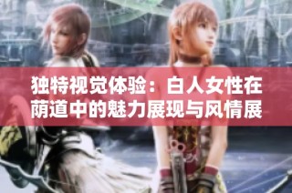 独特视觉体验：白人女性在荫道中的魅力展现与风情展示
