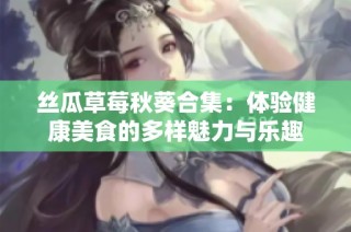 丝瓜草莓秋葵合集：体验健康美食的多样魅力与乐趣