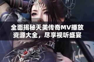 全面揭秘天美传奇MV播放资源大全，尽享视听盛宴