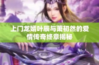 上门龙婿叶辰与萧初然的爱情传奇终章揭秘