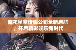 麻花星空传媒公司全新启航，开启精彩娱乐新时代