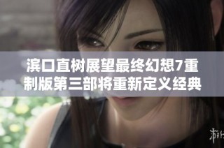 滨口直树展望最终幻想7重制版第三部将重新定义经典体验