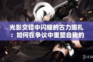 光影交错中闪耀的古力娜扎：如何在争议中重塑自我的魅力人生