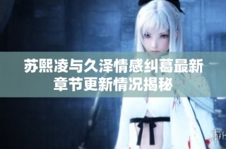 苏熙凌与久泽情感纠葛最新章节更新情况揭秘