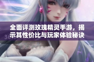 全面评测玫瑰精灵手游，揭示其性价比与玩家体验秘诀