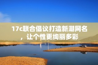 17c联合倡议打造新潮网名，让个性更绚丽多彩
