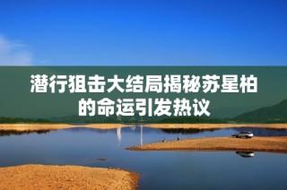 潜行狙击大结局揭秘苏星柏的命运引发热议
