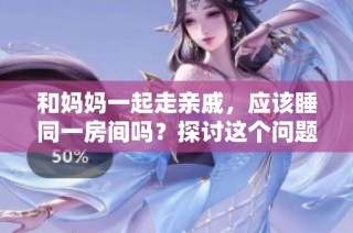 和妈妈一起走亲戚，应该睡同一房间吗？探讨这个问题的利与弊