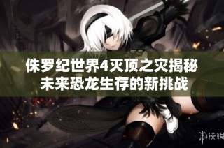 侏罗纪世界4灭顶之灾揭秘 未来恐龙生存的新挑战