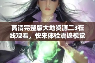 高清完整版大地资源二3在线观看，快来体验震撼视觉盛宴