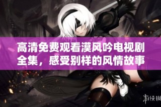 高清免费观看漠风吟电视剧全集，感受别样的风情故事