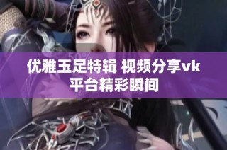 优雅玉足特辑 视频分享vk平台精彩瞬间