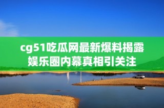 cg51吃瓜网最新爆料揭露娱乐圈内幕真相引关注