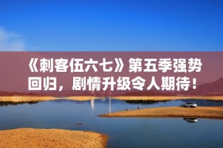 《刺客伍六七》第五季强势回归，剧情升级令人期待！
