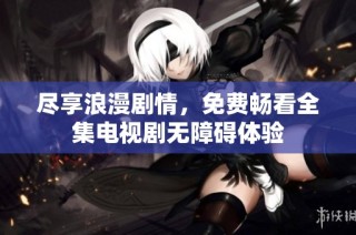 尽享浪漫剧情，免费畅看全集电视剧无障碍体验