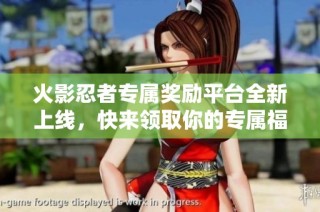 火影忍者专属奖励平台全新上线，快来领取你的专属福利！