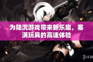 为陆沉游戏带来新乐趣，塞满玩具的高速体验