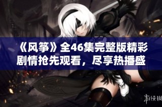 《风筝》全46集完整版精彩剧情抢先观看，尽享热播盛宴