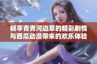 畅享青青河边草的精彩剧情与西瓜动漫带来的欢乐体验