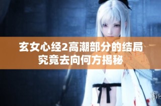 玄女心经2高潮部分的结局究竟去向何方揭秘