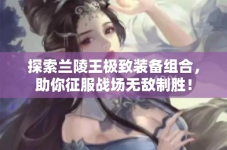 探索兰陵王极致装备组合，助你征服战场无敌制胜！