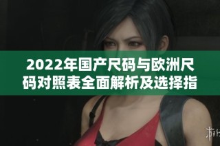 2022年国产尺码与欧洲尺码对照表全面解析及选择指南
