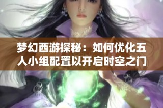 梦幻西游探秘：如何优化五人小组配置以开启时空之门