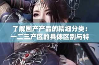 了解国产产品的精细分类：一二三产区的具体区别与特点