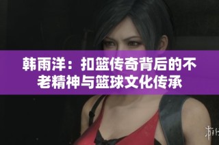 韩雨洋：扣篮传奇背后的不老精神与篮球文化传承
