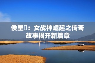 侯呈玥：女战神崛起之传奇故事揭开新篇章