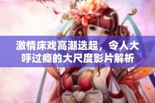 激情床戏高潮迭起，令人大呼过瘾的大尺度影片解析
