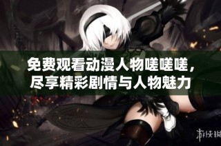 免费观看动漫人物嗟嗟嗟，尽享精彩剧情与人物魅力