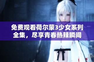 免费观看荷尔蒙3少女系列全集，尽享青春热辣瞬间