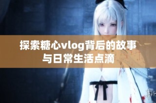 探索糖心vlog背后的故事与日常生活点滴