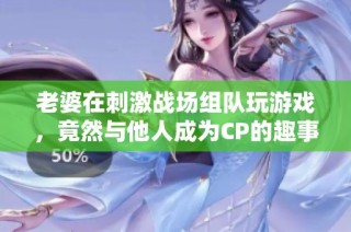 老婆在刺激战场组队玩游戏，竟然与他人成为CP的趣事